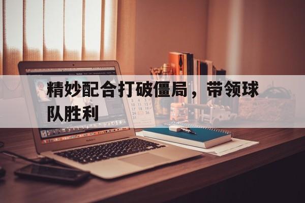 开云中国-精妙配合打破僵局,带领球队胜利